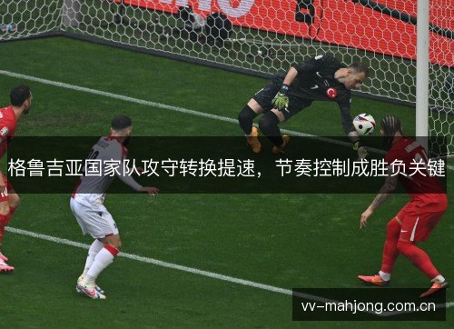 格鲁吉亚国家队攻守转换提速，节奏控制成胜负关键