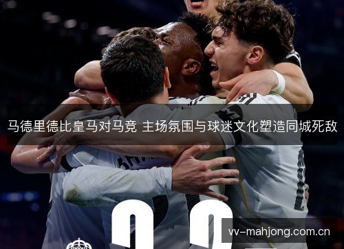马德里德比皇马对马竞 主场氛围与球迷文化塑造同城死敌 马德里德比皇马对马竞 主场氛围与球迷文化塑造同城死敌